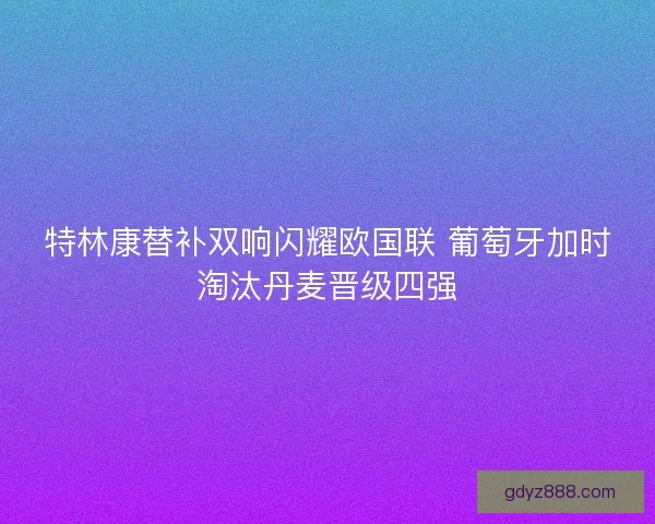 特林康替补双响闪耀欧国联 葡萄牙加时淘汰丹麦晋级四强