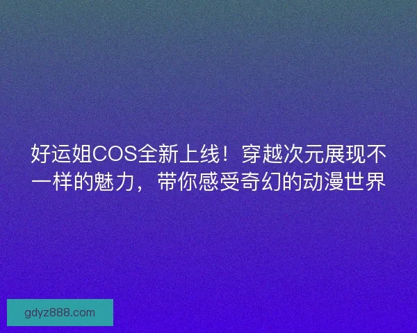好运姐COS全新上线！穿越次元展现不一样的魅力，带你感受奇幻的动漫世界