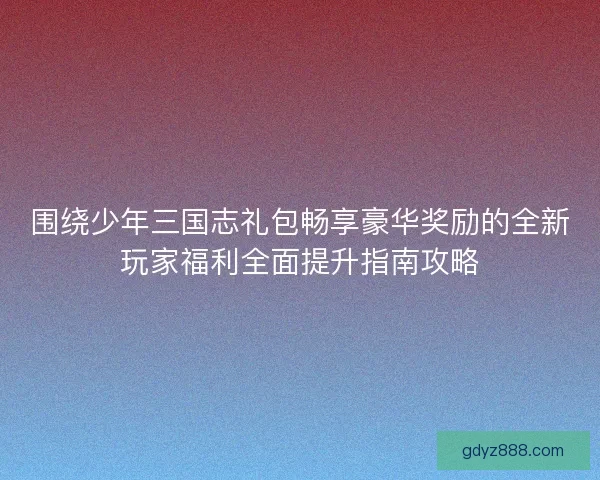 围绕少年三国志礼包畅享豪华奖励的全新玩家福利全面提升指南攻略