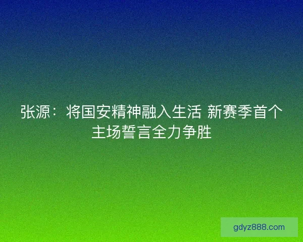 张源：将国安精神融入生活 新赛季首个主场誓言全力争胜