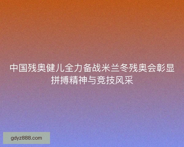 中国残奥健儿全力备战米兰冬残奥会彰显拼搏精神与竞技风采