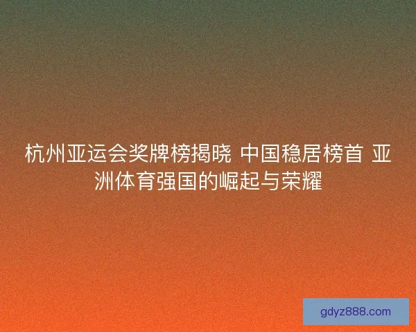 杭州亚运会奖牌榜揭晓 中国稳居榜首 亚洲体育强国的崛起与荣耀