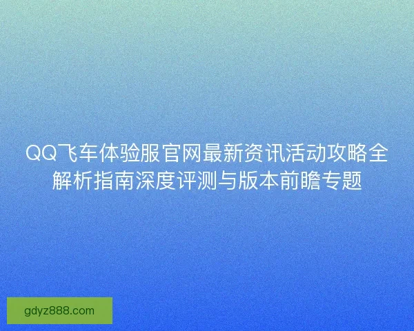 QQ飞车体验服官网最新资讯活动攻略全解析指南深度评测与版本前瞻专题