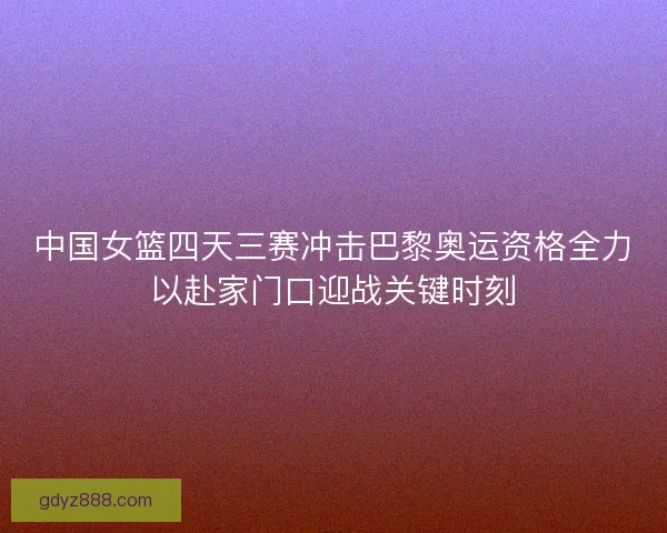 中国女篮四天三赛冲击巴黎奥运资格全力以赴家门口迎战关键时刻