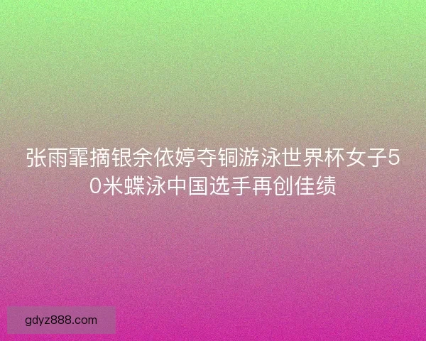 张雨霏摘银余依婷夺铜游泳世界杯女子50米蝶泳中国选手再创佳绩