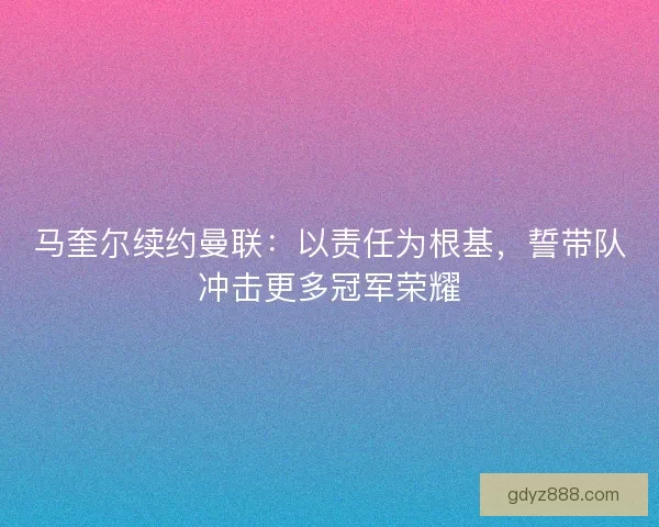 马奎尔续约曼联：以责任为根基，誓带队冲击更多冠军荣耀