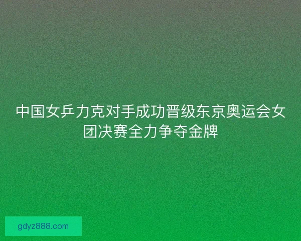 中国女乒力克对手成功晋级东京奥运会女团决赛全力争夺金牌