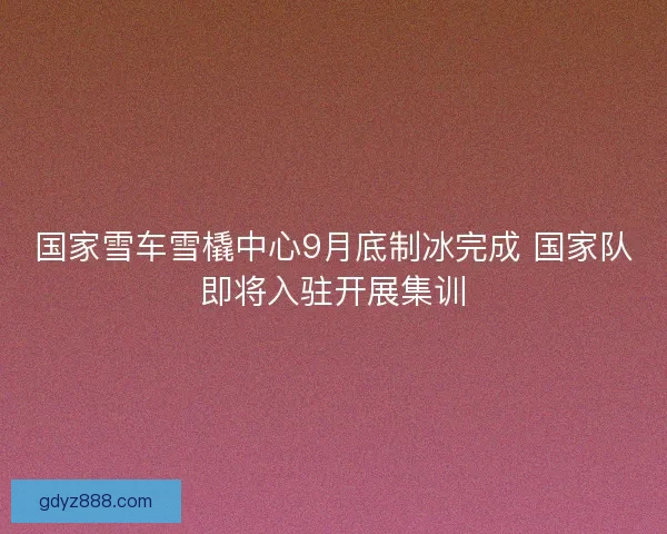 国家雪车雪橇中心9月底制冰完成 国家队即将入驻开展集训
