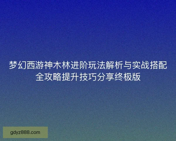 梦幻西游神木林进阶玩法解析与实战搭配全攻略提升技巧分享终极版