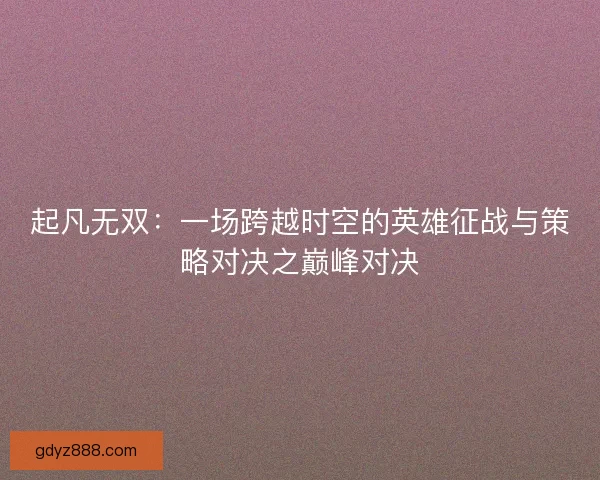 起凡无双：一场跨越时空的英雄征战与策略对决之巅峰对决