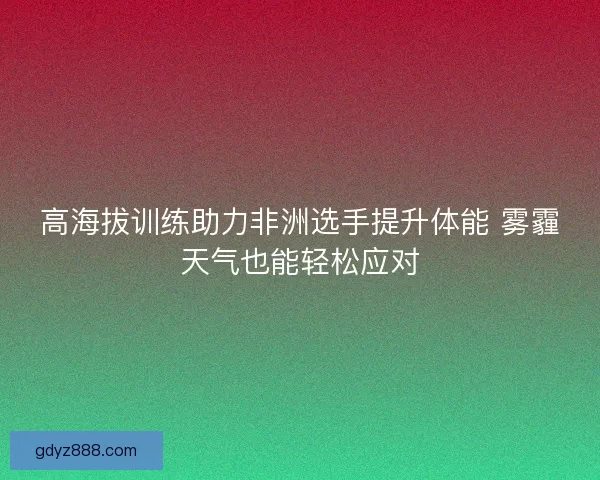 高海拔训练助力非洲选手提升体能 雾霾天气也能轻松应对