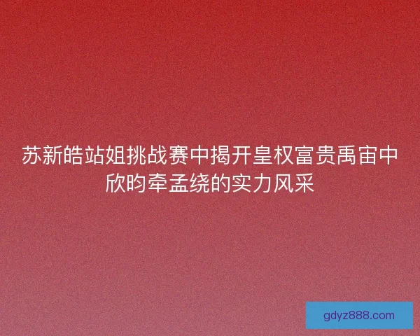 苏新皓站姐挑战赛中揭开皇权富贵禹宙中欣昀牵孟绕的实力风采