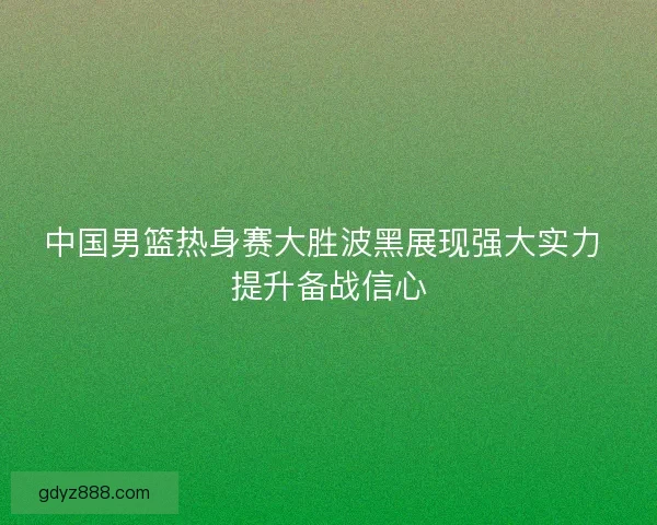 中国男篮热身赛大胜波黑展现强大实力 提升备战信心