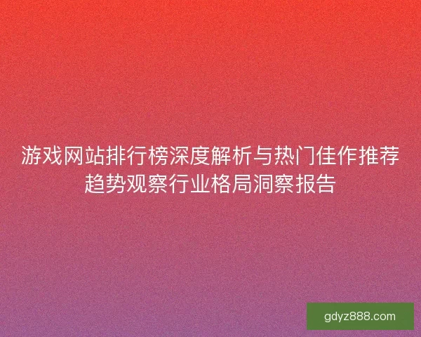 游戏网站排行榜深度解析与热门佳作推荐趋势观察行业格局洞察报告 游戏网站排行榜深度解析与热门佳作推荐趋势观察行业格局洞察报告