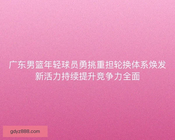 广东男篮年轻球员勇挑重担轮换体系焕发新活力持续提升竞争力全面 广东男篮年轻球员勇挑重担轮换体系焕发新活力持续提升竞争力全面
