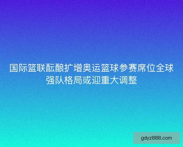 国际篮联酝酿扩增奥运篮球参赛席位全球强队格局或迎重大调整 国际篮联酝酿扩增奥运篮球参赛席位全球强队格局或迎重大调整