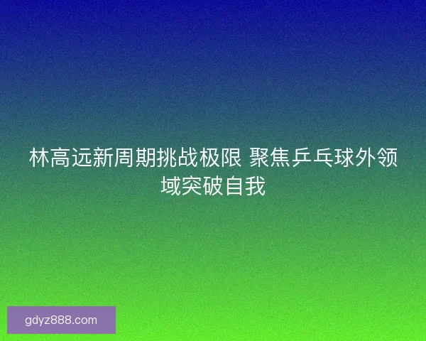 林高远新周期挑战极限 聚焦乒乓球外领域突破自我