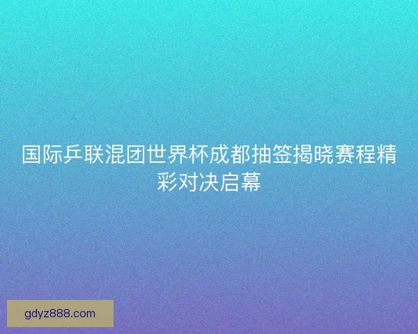 国际乒联混团世界杯成都抽签揭晓赛程精彩对决启幕