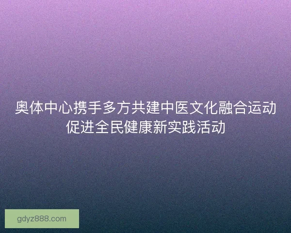 奥体中心携手多方共建中医文化融合运动促进全民健康新实践活动 奥体中心携手多方共建中医文化融合运动促进全民健康新实践活动